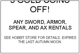 Text Box: 5 GOLD COINS OFF!
ANY SWORD, ARMOR, SPEAR, AND AX RENTALS
SEE HOBBIT STORE FOR DETAILS. EXPIRES THE LAST AUTUMN MOON.
